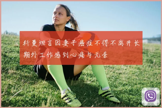 科曼坦言因妻子癌症不得不离开长期外工作感到心痛与无奈