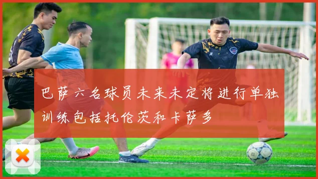 巴萨六名球员未来未定将进行单独训练包括托伦茨和卡萨多