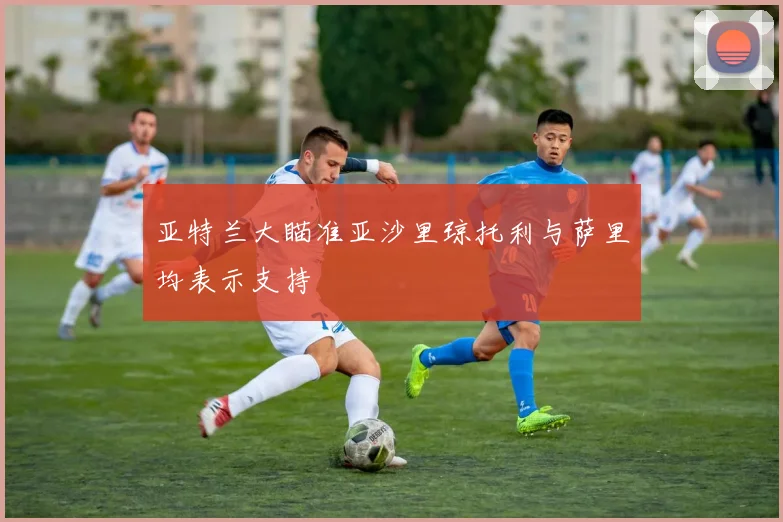 亚特兰大瞄准亚沙里琼托利与萨里均表示支持