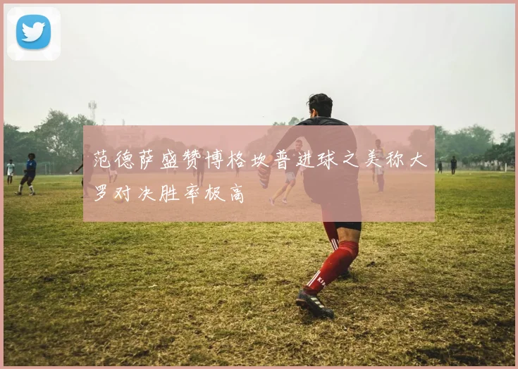 范德萨盛赞博格坎普进球之美称大罗对决胜率极高