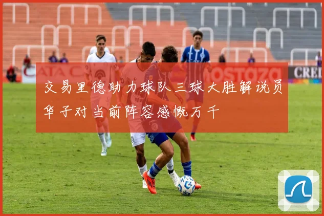 交易里德助力球队三球大胜解说员华子对当前阵容感慨万千
