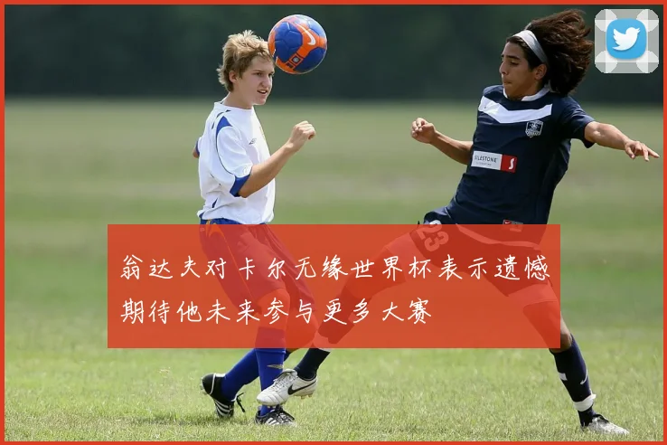 翁达夫对卡尔无缘世界杯表示遗憾期待他未来参与更多大赛