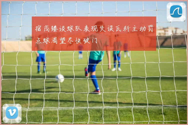 宿茂臻谈球队表现失误瓦科主动罚点球渴望尽快破门