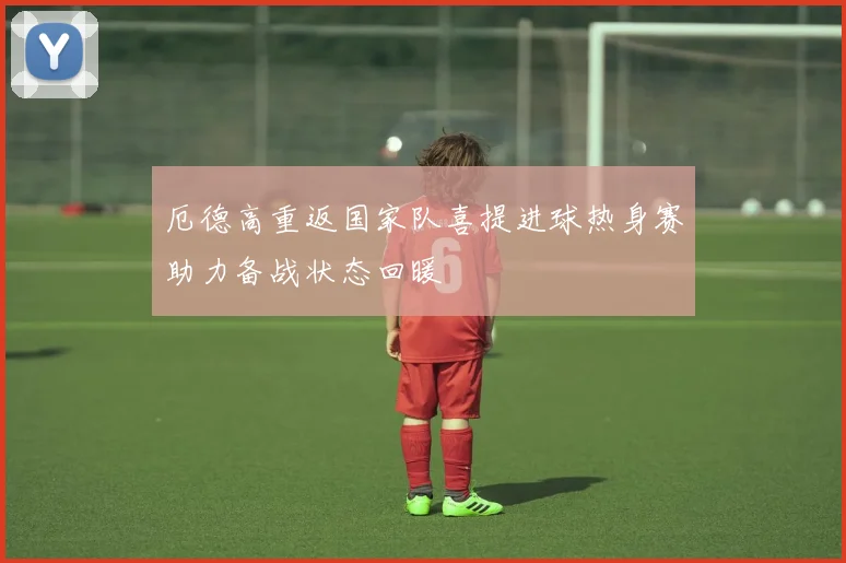 厄德高重返国家队喜提进球热身赛助力备战状态回暖