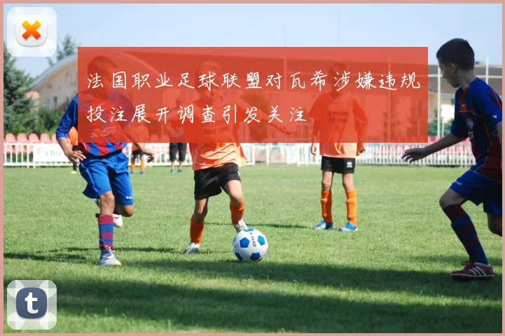 法国职业足球联盟对瓦希涉嫌违规投注展开调查引发关注