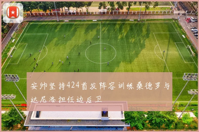 安帅坚持424首发阵容训练桑德罗与达尼洛担任边后卫