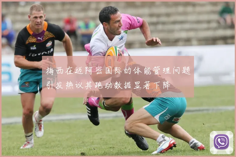 梅西在迈阿密国际的体能管理问题引发热议其跑动数据显著下降