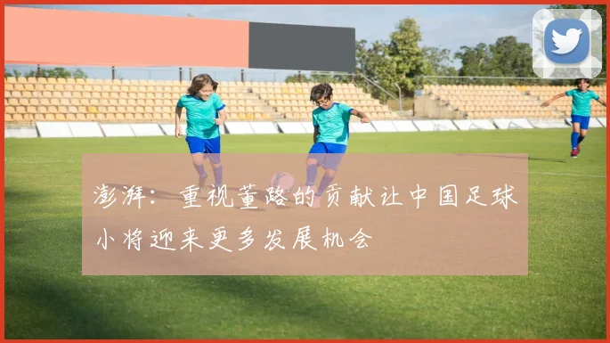 澎湃：重视董路的贡献让中国足球小将迎来更多发展机会