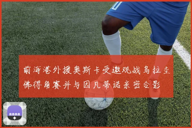 前海港外援奥斯卡受邀观战乌拉圭佛得角赛并与因凡蒂诺亲密合影