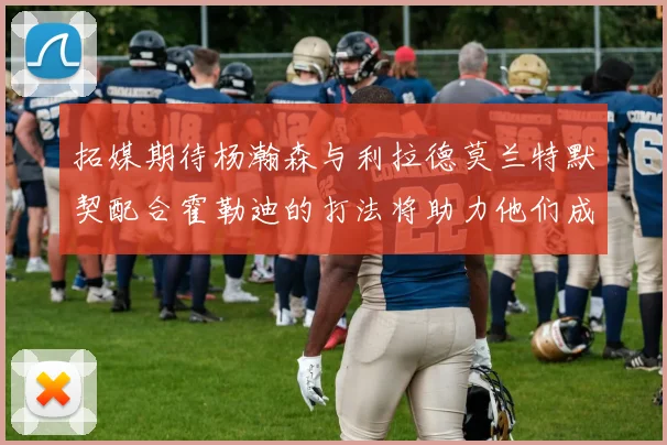 拓媒期待杨瀚森与利拉德莫兰特默契配合霍勒迪的打法将助力他们成长