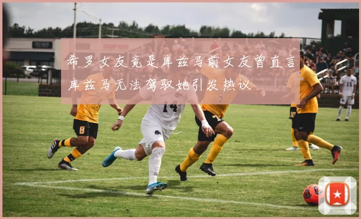 希罗女友竟是库兹马前女友曾直言库兹马无法驾驭她引发热议