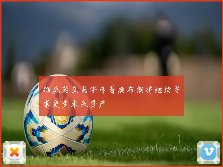 雄鹿若交易字母哥换布朗将继续寻求更多未来资产