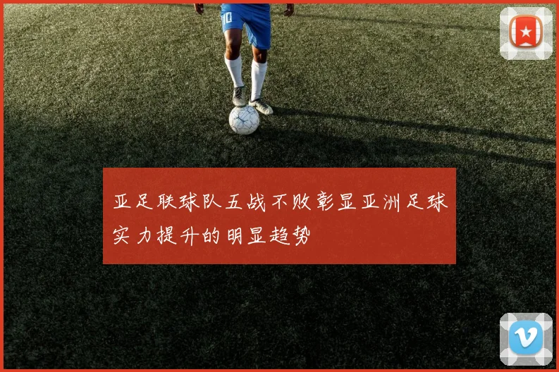 亚足联球队五战不败彰显亚洲足球实力提升的明显趋势