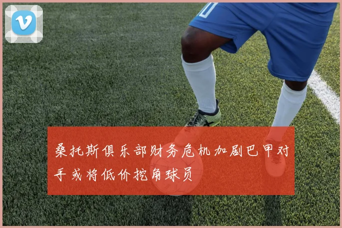 桑托斯俱乐部财务危机加剧巴甲对手或将低价挖角球员
