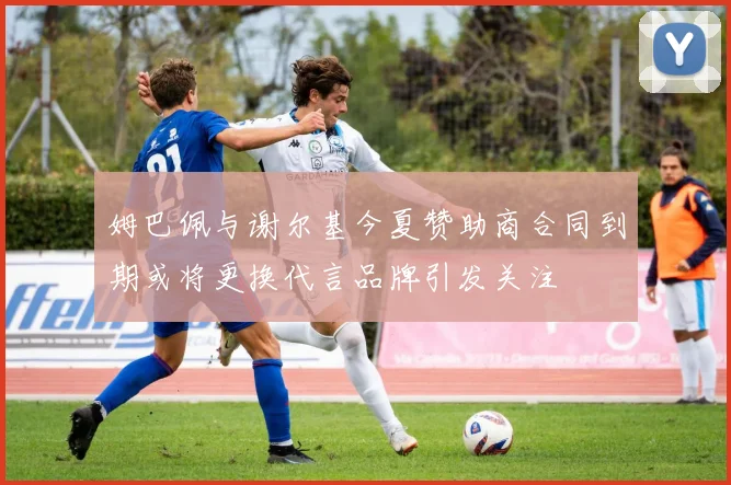 姆巴佩与谢尔基今夏赞助商合同到期或将更换代言品牌引发关注